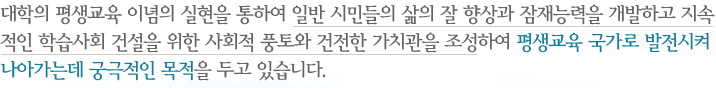 대학의 평생교육 이념의 실현을 통하여 일반 시민들의 삶의 질 향상과 잠재능력을 개발하고 지속적인 학습사회 건설을 위한 사회적 풍토와 건전한 가치관을 조성하여 평생교육 국가로 발전시켜 나아가는데 궁극적인 목적을 두고 있습니다.